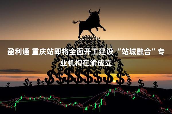盈利通 重庆站即将全面开工建设 “站城融合”专业机构在渝成立