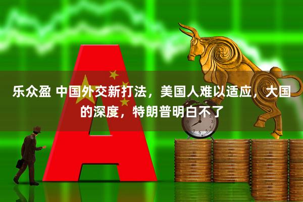 乐众盈 中国外交新打法，美国人难以适应，大国的深度，特朗普明白不了