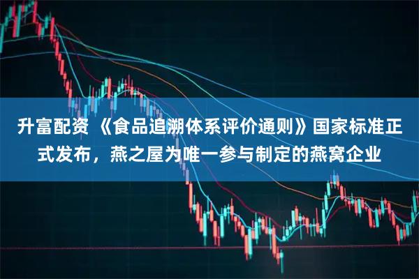 升富配资 《食品追溯体系评价通则》国家标准正式发布，燕之屋为唯一参与制定的燕窝企业