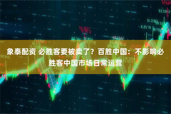 象泰配资 必胜客要被卖了？百胜中国：不影响必胜客中国市场日常运营
