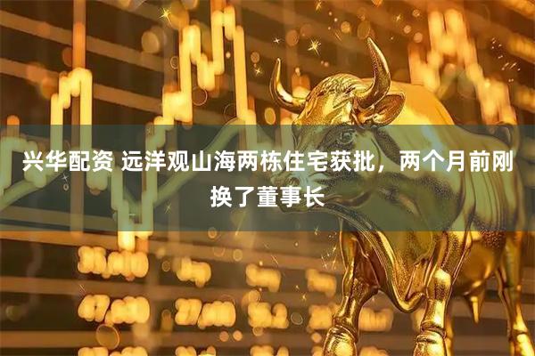 兴华配资 远洋观山海两栋住宅获批，两个月前刚换了董事长