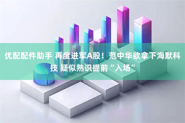 优配配件助手 再度进军A股！范中华欲拿下海默科技 疑似熟识提前“入场”