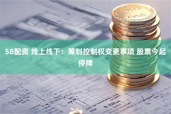 58配资 线上线下：筹划控制权变更事项 股票今起停牌