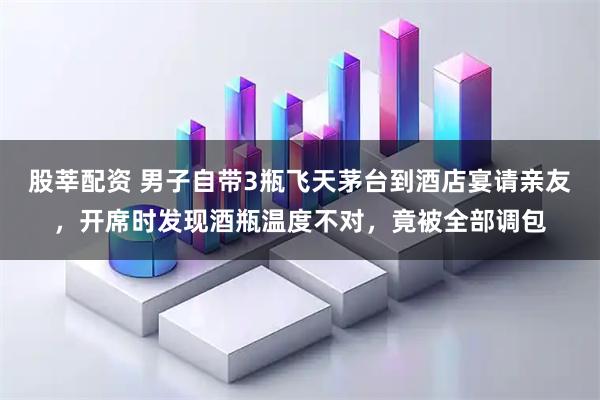 股莘配资 男子自带3瓶飞天茅台到酒店宴请亲友，开席时发现酒瓶温度不对，竟被全部调包
