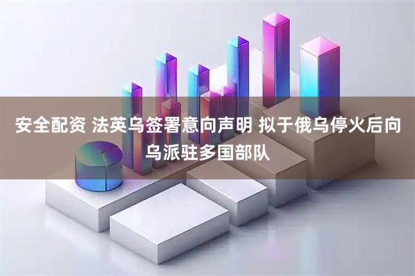 安全配资 法英乌签署意向声明 拟于俄乌停火后向乌派驻多国部队