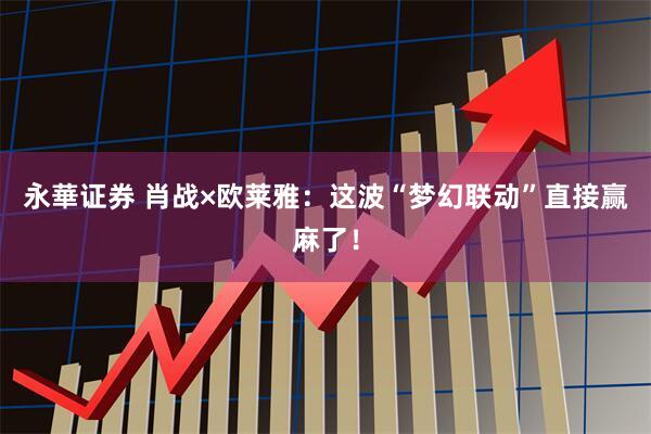 永華证券 肖战×欧莱雅：这波“梦幻联动”直接赢麻了！