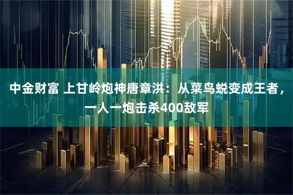 中金财富 上甘岭炮神唐章洪：从菜鸟蜕变成王者，一人一炮击杀400敌军