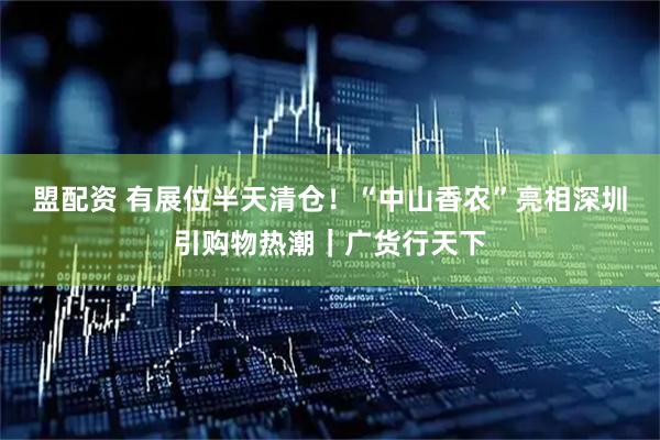 盟配资 有展位半天清仓！“中山香农”亮相深圳引购物热潮｜广货行天下