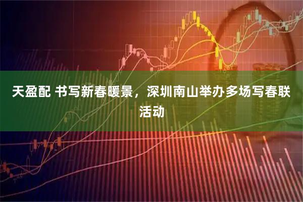 天盈配 书写新春暖景，深圳南山举办多场写春联活动