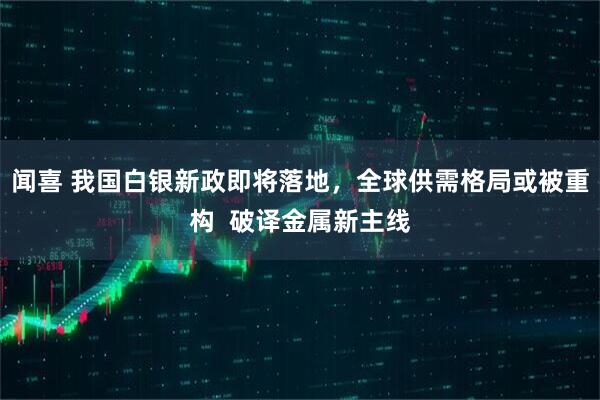 闻喜 我国白银新政即将落地，全球供需格局或被重构  破译金属新主线