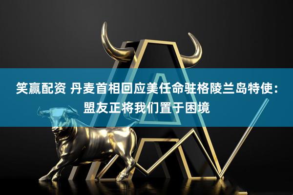 笑赢配资 丹麦首相回应美任命驻格陵兰岛特使：盟友正将我们置于困境