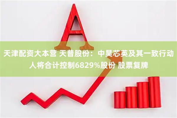 天津配资大本营 天普股份：中昊芯英及其一致行动人将合计控制6829%股份 股票复牌