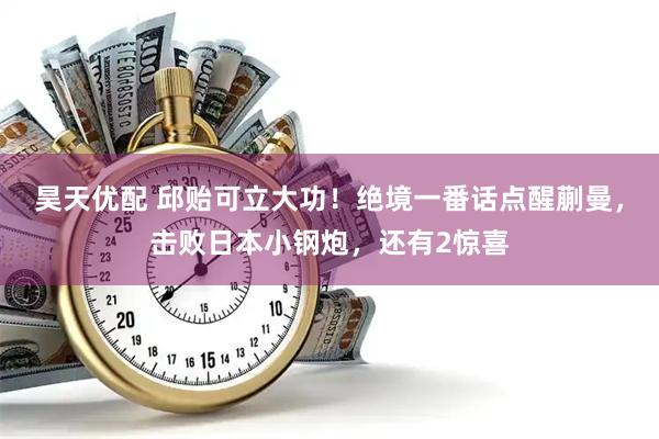 昊天优配 邱贻可立大功！绝境一番话点醒蒯曼，击败日本小钢炮，还有2惊喜