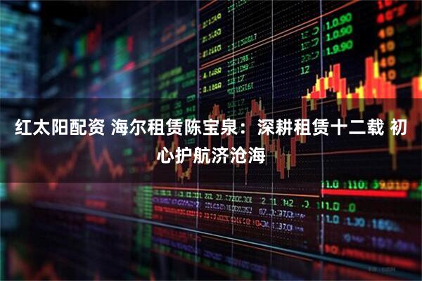 红太阳配资 海尔租赁陈宝泉：深耕租赁十二载 初心护航济沧海