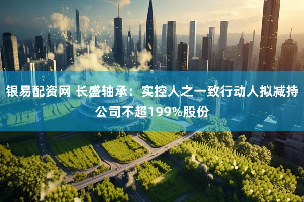 银易配资网 长盛轴承：实控人之一致行动人拟减持公司不超199%股份
