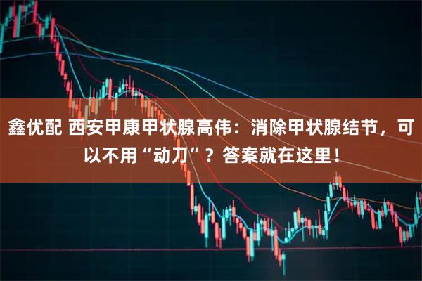 鑫优配 西安甲康甲状腺高伟：消除甲状腺结节，可以不用“动刀”？答案就在这里！