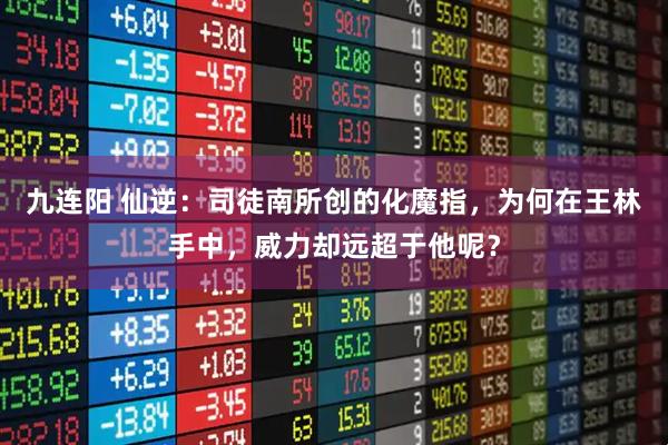 九连阳 仙逆：司徒南所创的化魔指，为何在王林手中，威力却远超于他呢？