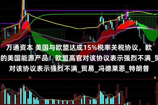 万通资本 美国与欧盟达成15%税率关税协议，欧盟将购买7500亿美元的美国能源产品！欧盟高官对该协议表示强烈不满_贸易_冯德莱恩_特朗普