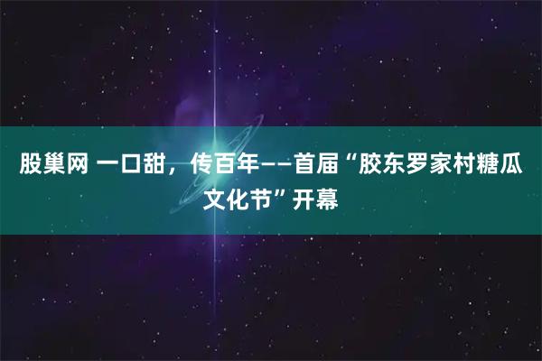 股巢网 一口甜，传百年——首届“胶东罗家村糖瓜文化节”开幕