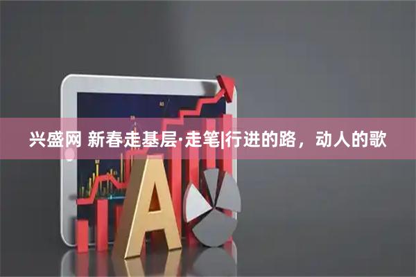 兴盛网 新春走基层·走笔|行进的路，动人的歌